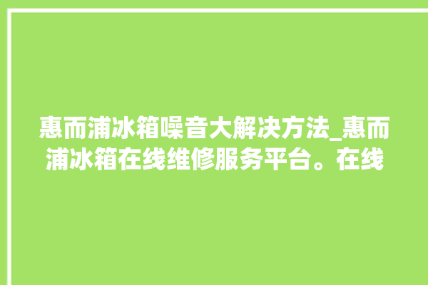 惠而浦冰箱噪音大解决方法_惠而浦冰箱在线维修服务平台。在线_冰箱