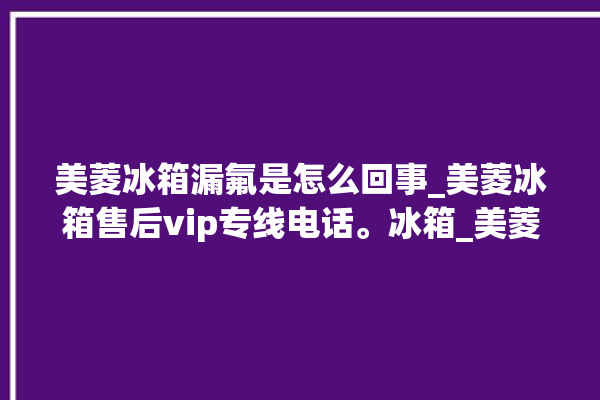 美菱冰箱漏氟是怎么回事_美菱冰箱售后vip专线电话。冰箱_美菱