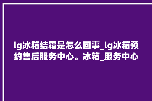 lg冰箱结霜是怎么回事_lg冰箱预约售后服务中心。冰箱_服务中心