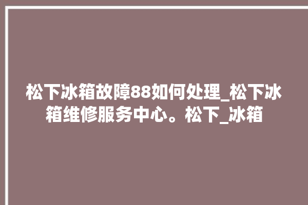 松下冰箱故障88如何处理_松下冰箱维修服务中心。松下_冰箱