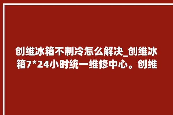 创维冰箱不制冷怎么解决_创维冰箱724小时统一维修中心。创维_冰箱