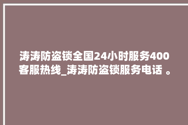 涛涛防盗锁全国24小时服务400客服热线_涛涛防盗锁服务电话 。防盗锁