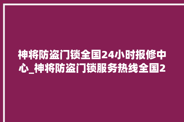 神将防盗门锁全国24小时报修中心_神将防盗门锁服务热线全国24小时 。门锁