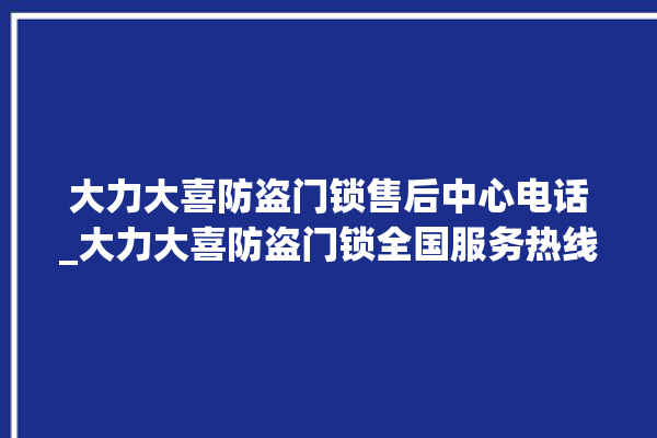 大力大喜防盗门锁售后中心电话_大力大喜防盗门锁全国服务热线 。门锁