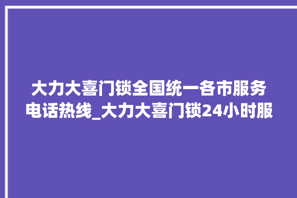 大力大喜门锁全国统一各市服务电话热线_大力大喜门锁24小时服务热线 。门锁