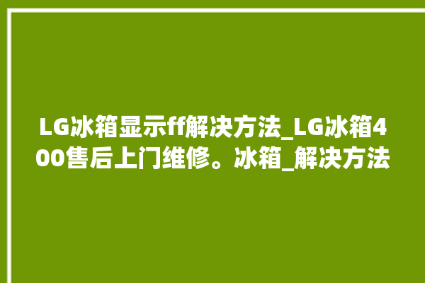 LG冰箱显示ff解决方法_LG冰箱400售后上门维修。冰箱_解决方法