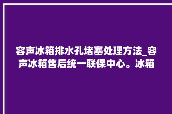 容声冰箱排水孔堵塞处理方法_容声冰箱售后统一联保中心。冰箱_容声