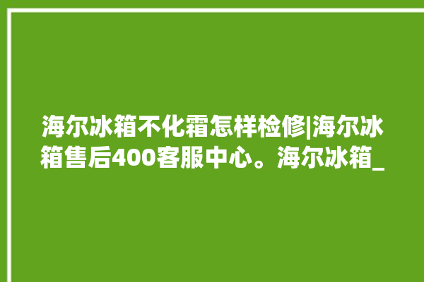 海尔冰箱不化霜怎样检修|海尔冰箱售后400客服中心。海尔冰箱_客服中心