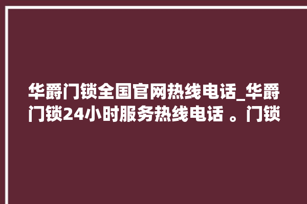 华爵门锁全国官网热线电话_华爵门锁24小时服务热线电话 。门锁