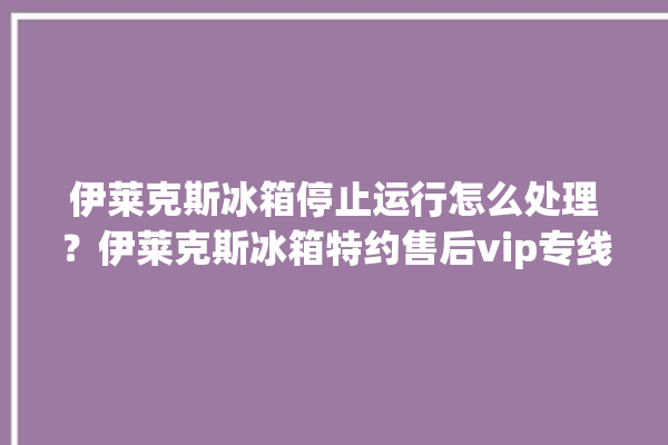 伊莱克斯冰箱停止运行怎么处理？伊莱克斯冰箱特约售后vip专线。伊莱克斯_冰箱