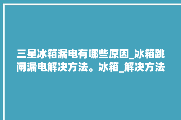 三星冰箱漏电有哪些原因_冰箱跳闸漏电解决方法。冰箱_解决方法