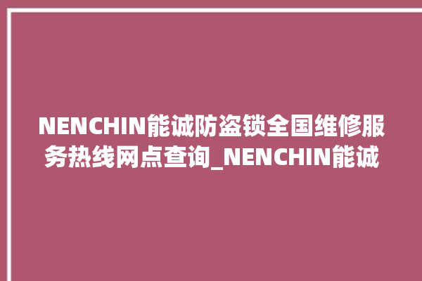 NENCHIN能诚防盗锁全国维修服务热线网点查询_NENCHIN能诚防盗锁厂家电话号码多少 。防盗锁