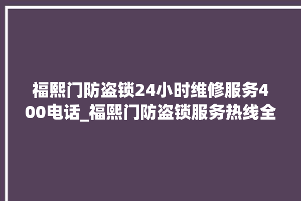 福熙门防盗锁24小时维修服务400电话_福熙门防盗锁服务热线全国24小时 。防盗锁