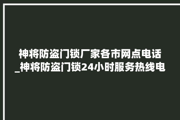 神将防盗门锁厂家各市网点电话_神将防盗门锁24小时服务热线电话 。门锁