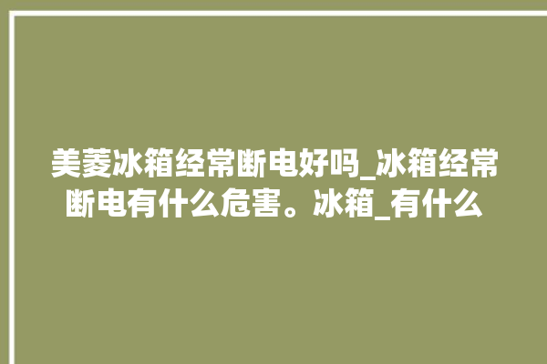 美菱冰箱经常断电好吗_冰箱经常断电有什么危害。冰箱_有什么