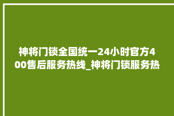 神将门锁全国统一24小时官方400售后服务热线_神将门锁服务热线全国24小时 。门锁