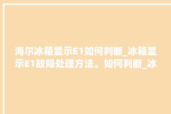 海尔冰箱显示E1如何判断_冰箱显示E1故障处理方法。如何判断_冰箱