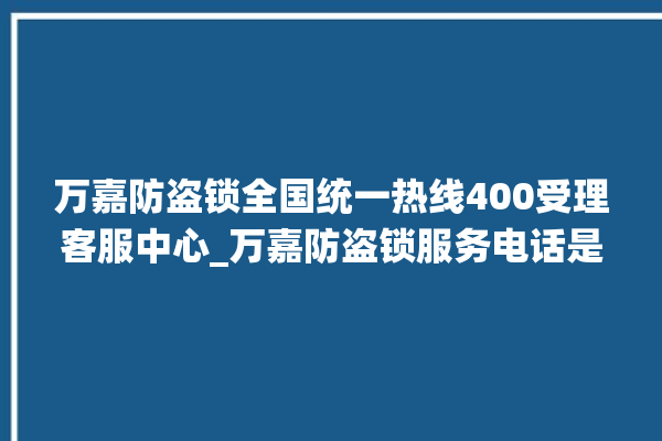 万嘉防盗锁全国统一热线400受理客服中心_万嘉防盗锁服务电话是多少 。防盗锁