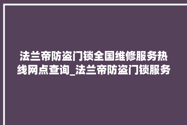 法兰帝防盗门锁全国维修服务热线网点查询_法兰帝防盗门锁服务电话24小时热线 。法兰