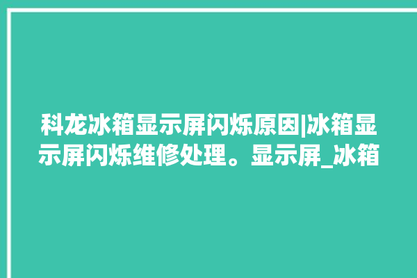 科龙冰箱显示屏闪烁原因|冰箱显示屏闪烁维修处理。显示屏_冰箱