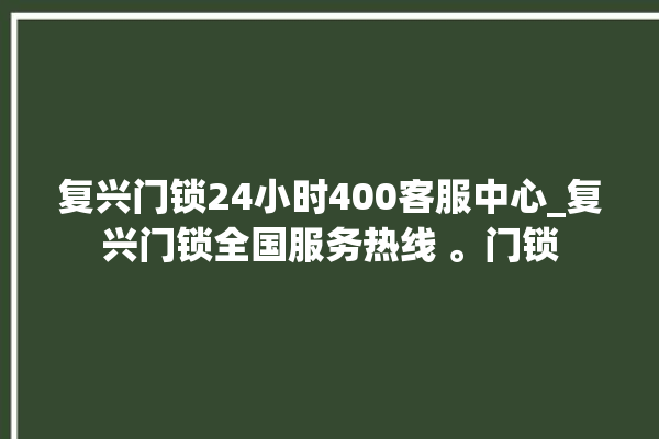 复兴门锁24小时400客服中心_复兴门锁全国服务热线 。门锁