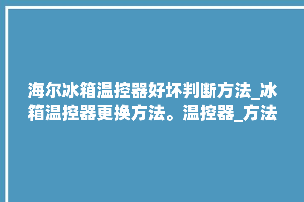 海尔冰箱温控器好坏判断方法_冰箱温控器更换方法。温控器_方法