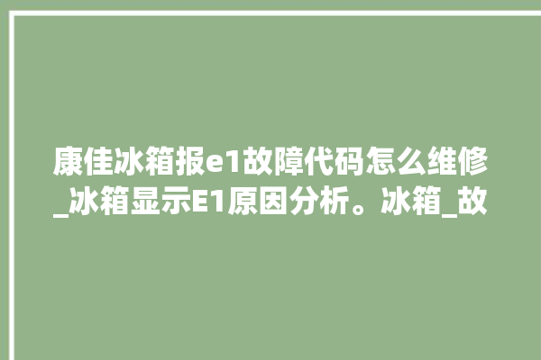 康佳冰箱报e1故障代码怎么维修_冰箱显示E1原因分析。冰箱_故障