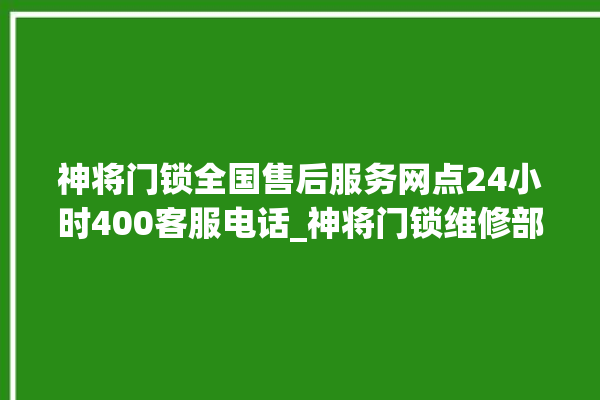 神将门锁全国售后服务网点24小时400客服电话_神将门锁维修部电话 。门锁