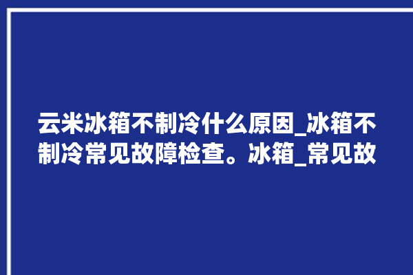 云米冰箱不制冷什么原因_冰箱不制冷常见故障检查。冰箱_常见故障