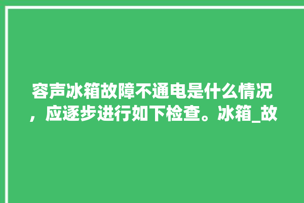 容声冰箱故障不通电是什么情况，应逐步进行如下检查。冰箱_故障