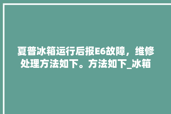 夏普冰箱运行后报E6故障，维修处理方法如下。方法如下_冰箱