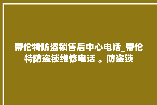 帝伦特防盗锁售后中心电话_帝伦特防盗锁维修电话 。防盗锁