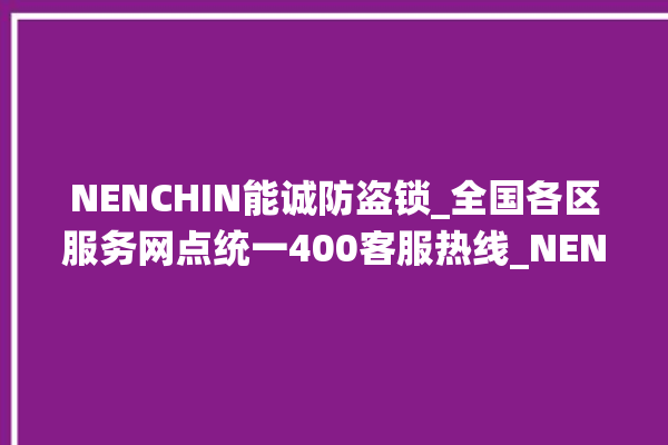 NENCHIN能诚防盗锁_全国各区服务网点统一400客服热线_NENCHIN能诚防盗锁全国服务热线 。防盗锁