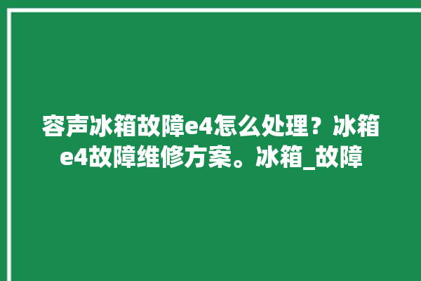 容声冰箱故障e4怎么处理？冰箱e4故障维修方案。冰箱_故障