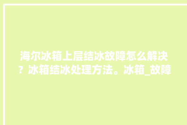 海尔冰箱上层结冰故障怎么解决？冰箱结冰处理方法。冰箱_故障