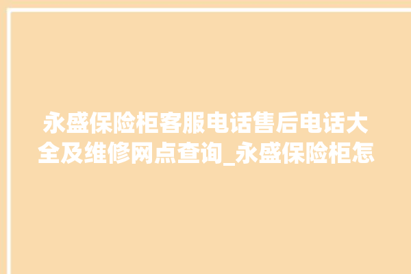 永盛保险柜客服电话售后电话大全及维修网点查询_永盛保险柜怎么开锁没电了 。保险柜