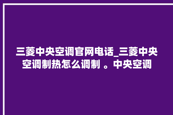 三菱中央空调官网电话_三菱中央空调制热怎么调制 。中央空调