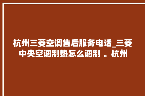 杭州三菱空调售后服务电话_三菱中央空调制热怎么调制 。杭州