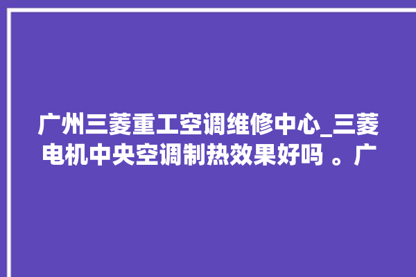 广州三菱重工空调维修中心_三菱电机中央空调制热效果好吗 。广州