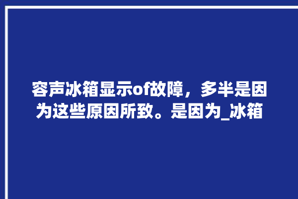 容声冰箱显示of故障，多半是因为这些原因所致。是因为_冰箱