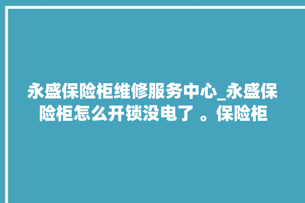 永盛保险柜维修服务中心_永盛保险柜怎么开锁没电了 。保险柜