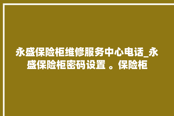 永盛保险柜维修服务中心电话_永盛保险柜密码设置 。保险柜