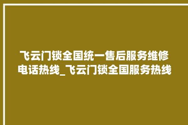 飞云门锁全国统一售后服务维修电话热线_飞云门锁全国服务热线 。门锁