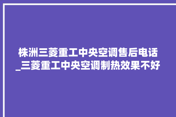 株洲三菱重工中央空调售后电话_三菱重工中央空调制热效果不好原因 。中央空调