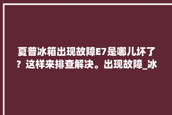 夏普冰箱出现故障E7是哪儿坏了？这样来排查解决。出现故障_冰箱