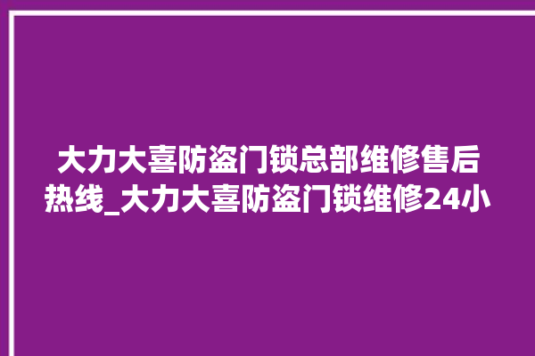 大力大喜防盗门锁总部维修售后热线_大力大喜防盗门锁维修24小时服务电话 。门锁