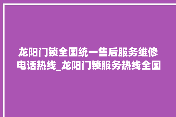 龙阳门锁全国统一售后服务维修电话热线_龙阳门锁服务热线全国24小时 。门锁