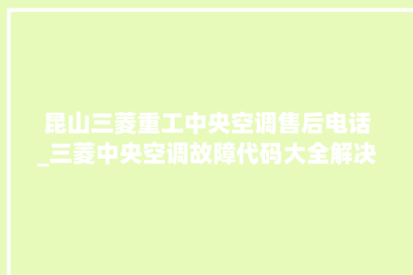 昆山三菱重工中央空调售后电话_三菱中央空调故障代码大全解决 。中央空调