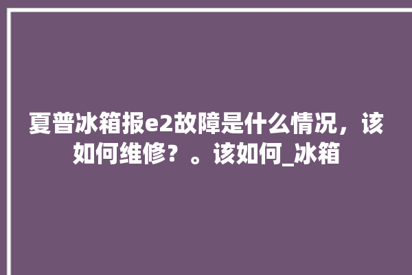 夏普冰箱报e2故障是什么情况，该如何维修？。该如何_冰箱