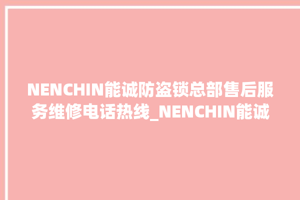 NENCHIN能诚防盗锁总部售后服务维修电话热线_NENCHIN能诚防盗锁全国客服热线 。防盗锁